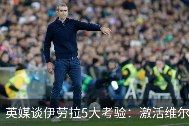 英媒谈伊劳拉5大考验：激活维尔茨伊萨克，应对豪门压力 稳固防守